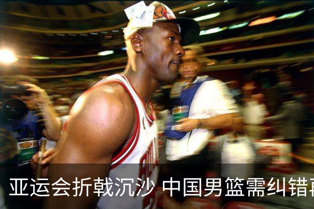 亚运会折戟沉沙 中国男篮需纠错再出发