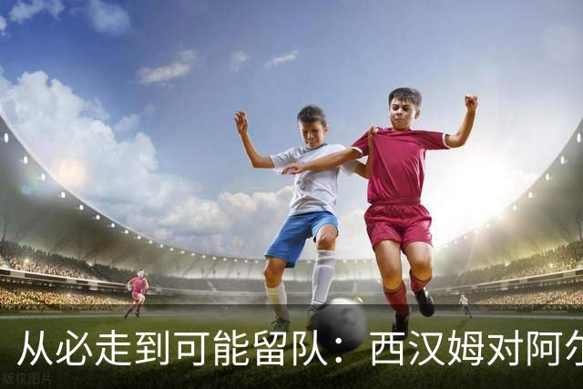 从必走到可能留队：西汉姆对阿尔瓦雷斯的态度出现转变