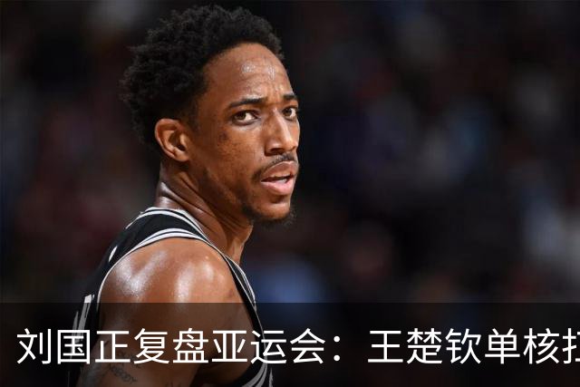 刘国正复盘亚运会：王楚钦单核扛重担压力巨大，他遇到的难题是之前几代主力都没有的，时间久了难免疲惫
