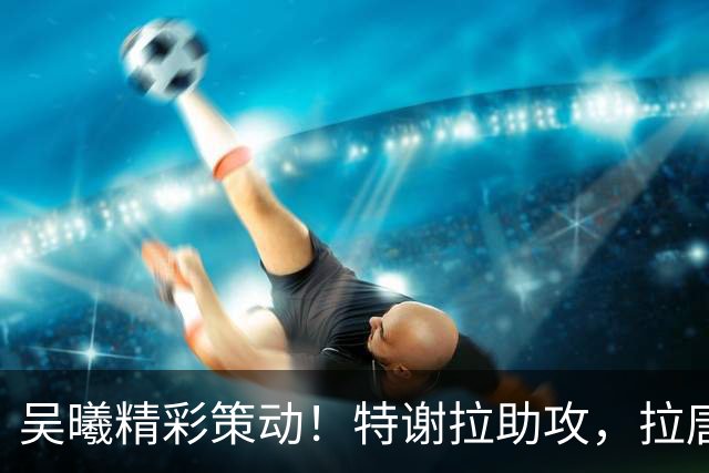 吴曦精彩策动！特谢拉助攻，拉唐破门，申花主场1-0领先玉昆！