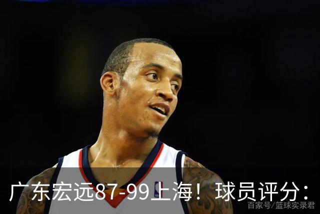 广东宏远87-99上海！球员评分：2人满分，2人良好，4人不合格