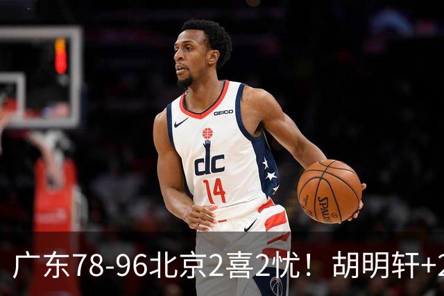 广东78-96北京2喜2忧！胡明轩+2外遮羞布，防守拉胯，阿祖废了！