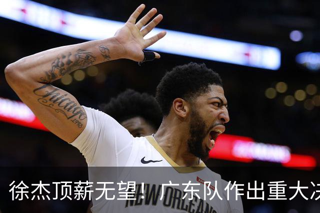 徐杰顶薪无望！广东队作出重大决定，或“1换1”交易林葳？