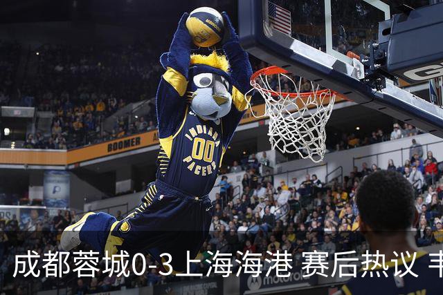成都蓉城0-3上海海港 赛后热议 韦世豪会后悔吗？蓉城还有心气吗？