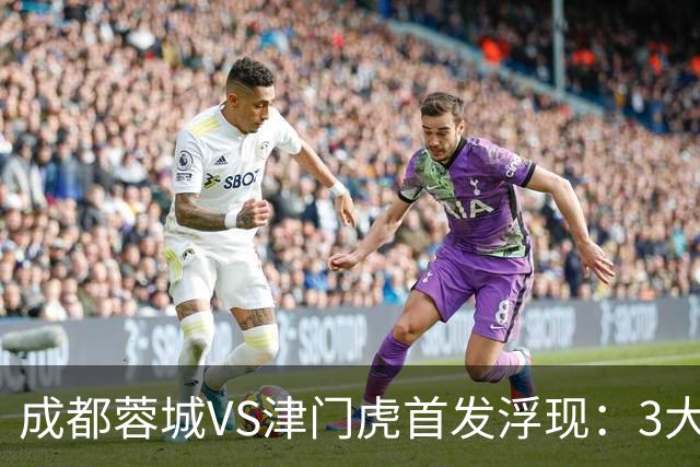成都蓉城VS津门虎首发浮现：3大主力停赛，茹萨+罗慕洛领衔，王子铭冲锋