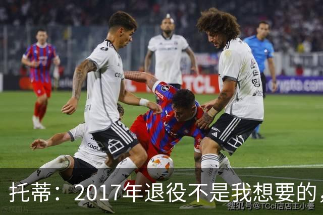 托蒂：2017年退役不是我想要的，俱乐部的决定让我感到意外
