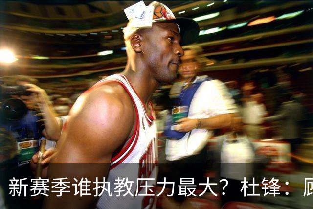 新赛季谁执教压力最大？杜锋：顾全的压力肯定是巨大 其次是李楠