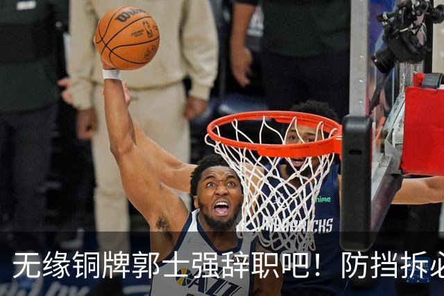 无缘铜牌郭士强辞职吧！防挡拆必给空位，进攻纯单打，活该引众怒