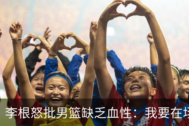 李根怒批男篮缺乏血性：我要在场高低撂倒一个！努力不够 拼命才行
