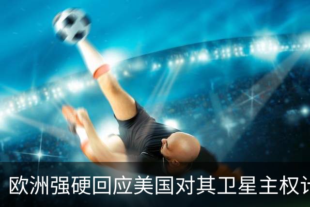欧洲强硬回应美国对其卫星主权计划的威胁
