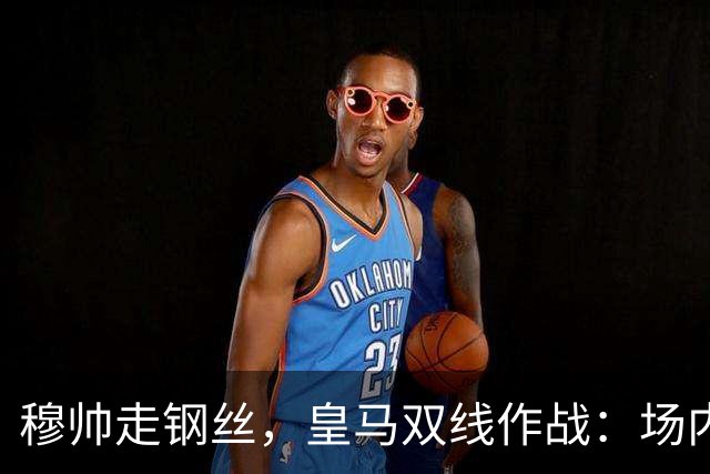 穆帅走钢丝，皇马双线作战：场内争三分 + 场外继续对峙西甲主席特瓦斯