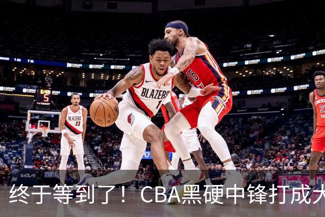 终于等到了！CBA黑硬中锋打成大腿，广东队有望重金挖角？
