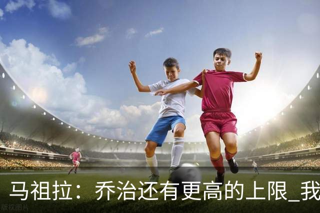 马祖拉：乔治还有更高的上限 我们会努力激发出他的潜力