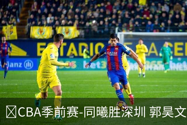 🏀CBA季前赛-同曦胜深圳 郭昊文20分 弗兰克斯28+8 贺希宁16+6