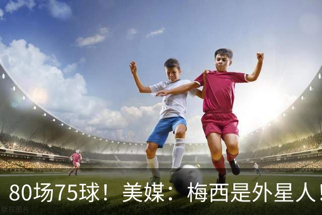 80场75球！美媒：梅西是外星人！还差64球，创“美职联”多项第1